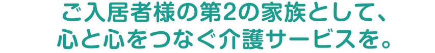 ご入居者様の第2の家族として、心と心をつなぐ介護サービスを。