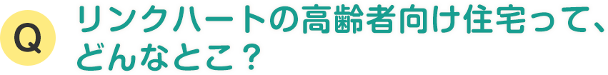 リンクハートの高齢者向け住宅って、 どんなとこ？