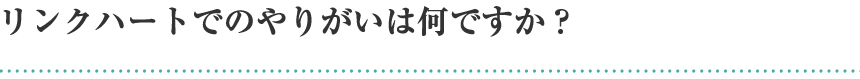 リンクハートでのやりがいは何ですか？